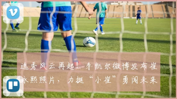 选秀风云再起！李凯尔微博发布崔永熙照片，力挺“小崔”勇闯未来