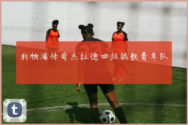 利物浦传奇杰拉德回归执教青年队