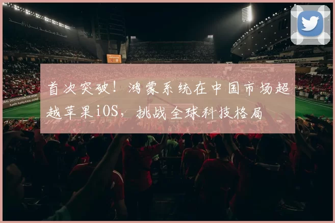 首次突破！鸿蒙系统在中国市场超越苹果iOS，挑战全球科技格局