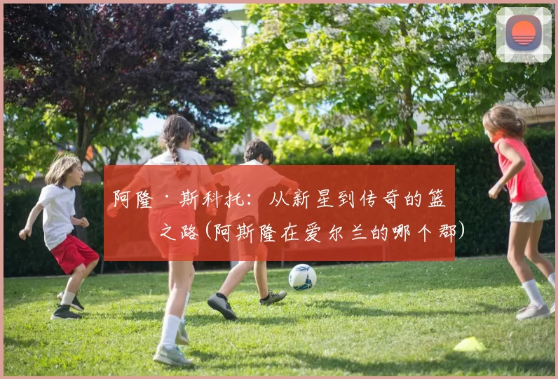 阿隆·斯科托：从新星到传奇的篮球之路(阿斯隆在爱尔兰的哪个郡)