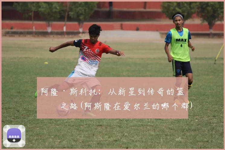 阿隆·斯科托：从新星到传奇的篮球之路(阿斯隆在爱尔兰的哪个郡)