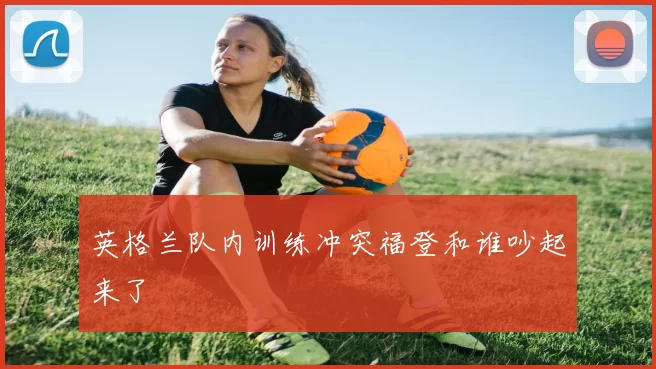 英格兰队内训练冲突福登和谁吵起来了